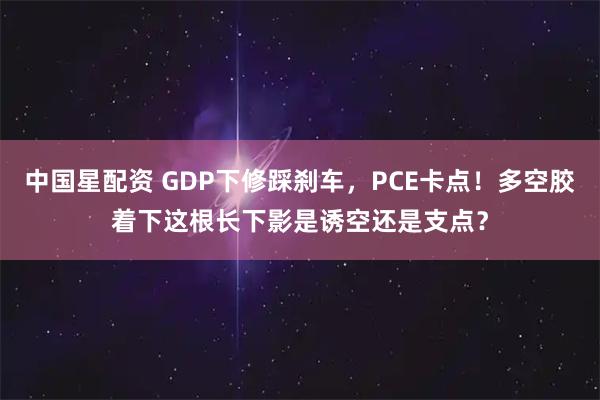 中国星配资 GDP下修踩刹车，PCE卡点！多空胶着下这根长下影是诱空还是支点？