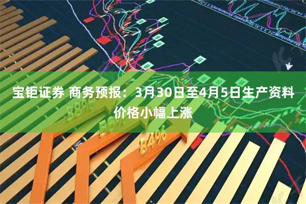 宝钜证券 商务预报：3月30日至4月5日生产资料价格小幅上涨