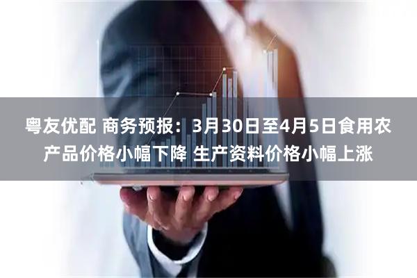 粤友优配 商务预报：3月30日至4月5日食用农产品价格小幅下降 生产资料价格小幅上涨