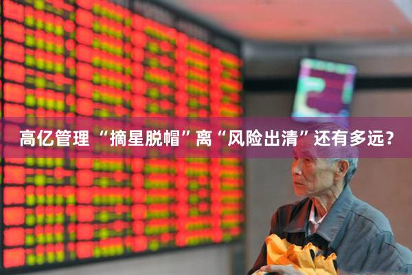 高亿管理 “摘星脱帽”离“风险出清”还有多远？