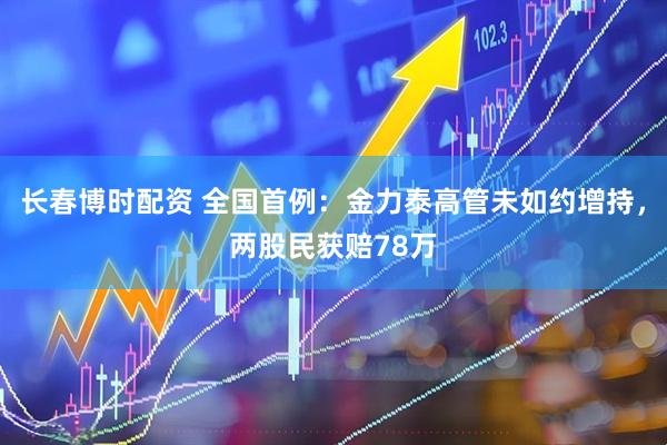 长春博时配资 全国首例：金力泰高管未如约增持，两股民获赔78万