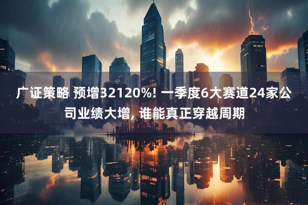 广证策略 预增32120%! 一季度6大赛道24家公司业绩大增, 谁能真正穿越周期