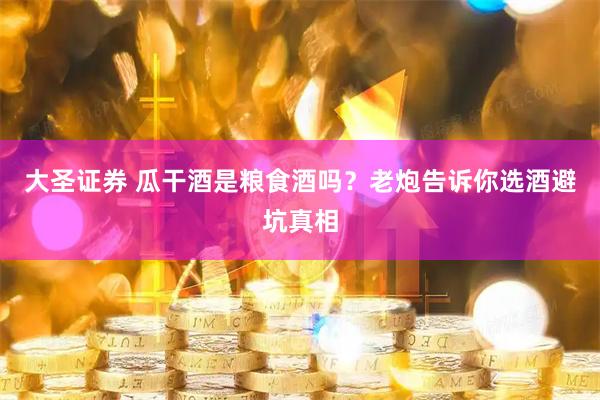 大圣证券 瓜干酒是粮食酒吗?老炮告诉你选酒避坑真相