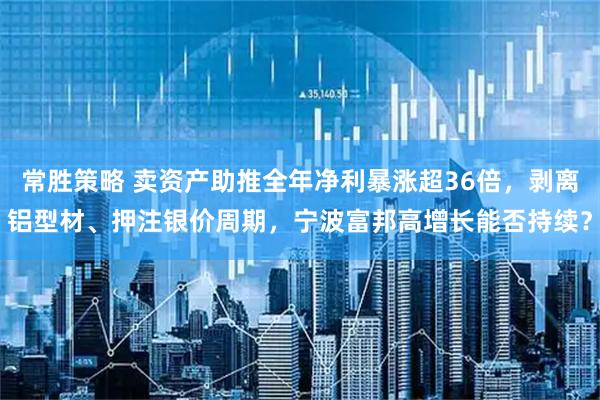 常胜策略 卖资产助推全年净利暴涨超36倍，剥离铝型材、押注银价周期，宁波富邦高增长能否持续？