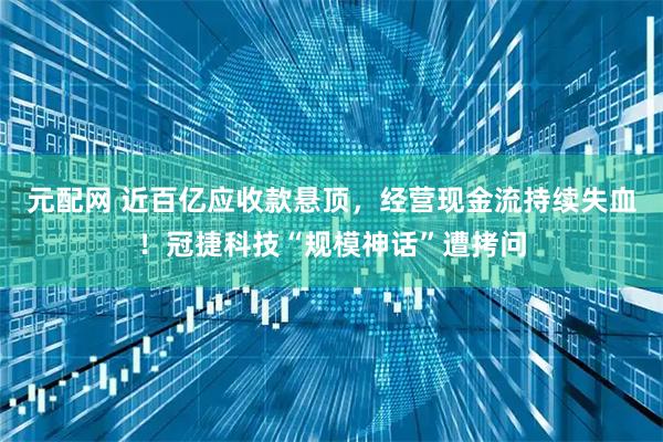 元配网 近百亿应收款悬顶,经营现金流持续失血!冠捷科技“规模神话”遭拷问