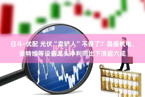 日斗-优配 光伏“卖铲人”不香了？晶盛机电、奥特维等设备龙头净利同比下滑超六成