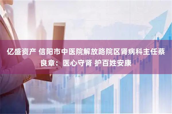 亿盛资产 信阳市中医院解放路院区肾病科主任蔡良章：医心守肾 护百姓安康