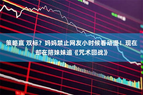 策略赢 双标？妈妈禁止网友小时候看动漫！现在却在陪妹妹追《咒术回战》