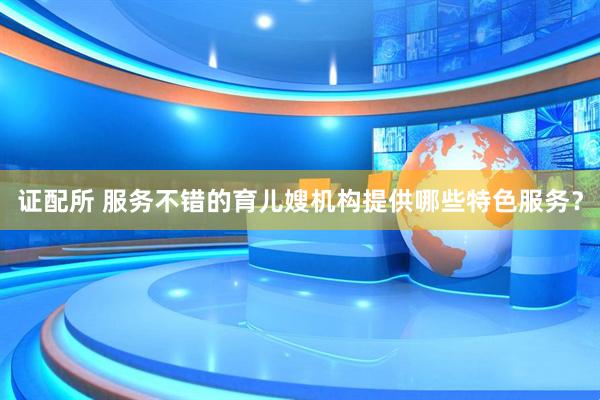 证配所 服务不错的育儿嫂机构提供哪些特色服务？