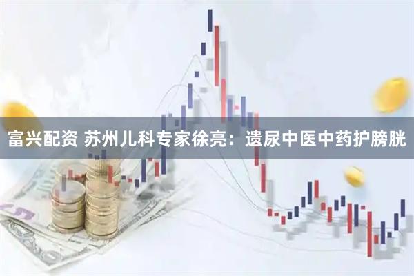 富兴配资 苏州儿科专家徐亮:遗尿中医中药护膀胱