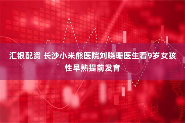 汇银配资 长沙小米熊医院刘晓珊医生看9岁女孩性早熟提前发育