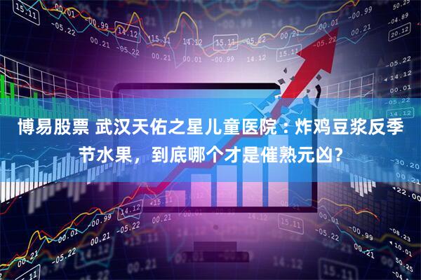 博易股票 武汉天佑之星儿童医院 : 炸鸡豆浆反季节水果，到底哪个才是催熟元凶？