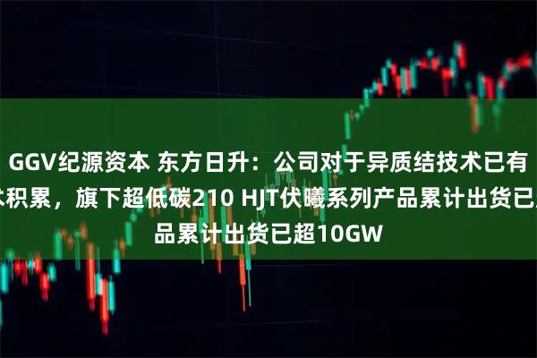 GGV纪源资本 东方日升：公司对于异质结技术已有多年技术积累，旗下超低碳210 HJT伏曦系列产品累计出货已超10GW