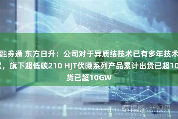 融券通 东方日升：公司对于异质结技术已有多年技术积累，旗下超低碳210 HJT伏曦系列产品累计出货已超10GW