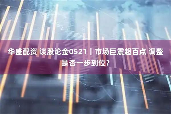 华盛配资 谈股论金0521丨市场巨震超百点 调整是否一步到位？