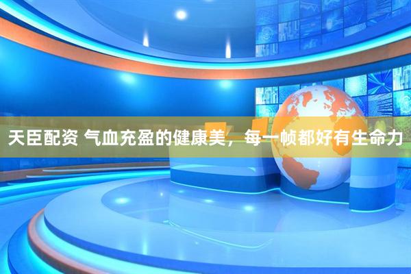 天臣配资 气血充盈的健康美，每一帧都好有生命力