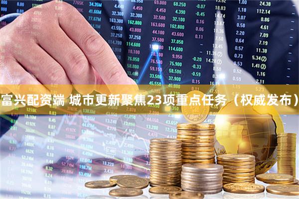 富兴配资端 城市更新聚焦23项重点任务（权威发布）
