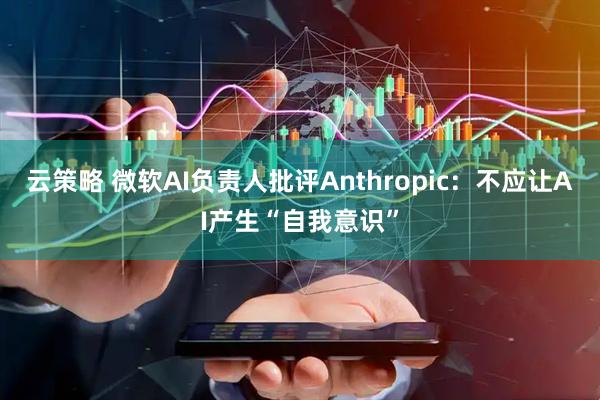 云策略 微软AI负责人批评Anthropic：不应让AI产生“自我意识”