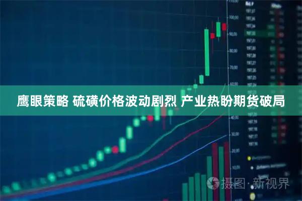 鹰眼策略 硫磺价格波动剧烈 产业热盼期货破局