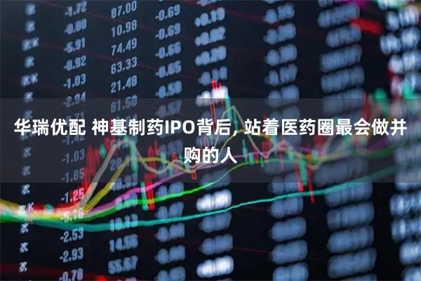 华瑞优配 神基制药IPO背后, 站着医药圈最会做并购的人