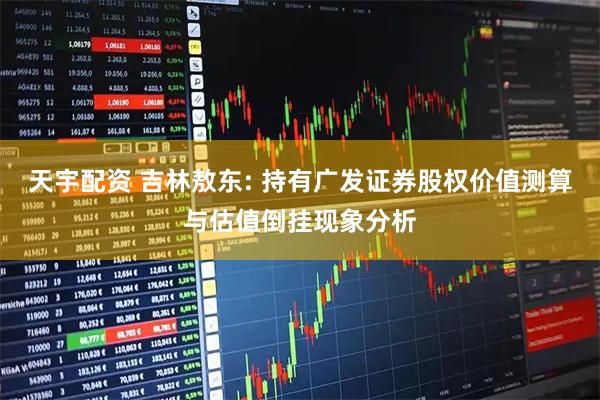天宇配资 吉林敖东: 持有广发证券股权价值测算与估值倒挂现象分析