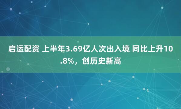 启运配资 上半年3.69亿人次出入境 同比上升10.8%，创历史新高