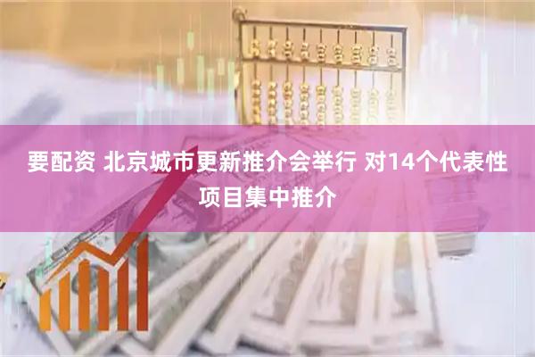 要配资 北京城市更新推介会举行 对14个代表性项目集中推介