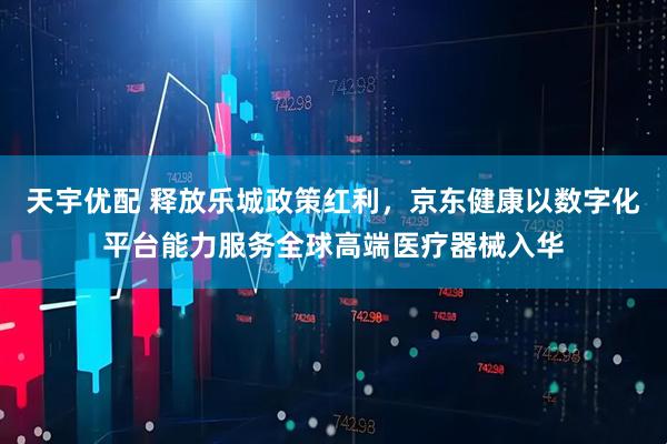 天宇优配 释放乐城政策红利，京东健康以数字化平台能力服务全球高端医疗器械入华
