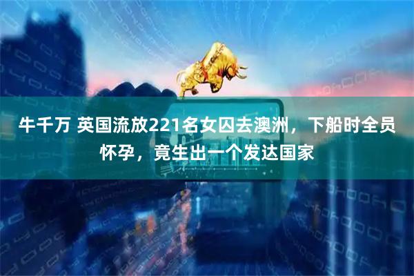 牛千万 英国流放221名女囚去澳洲，下船时全员怀孕，竟生出一个发达国家