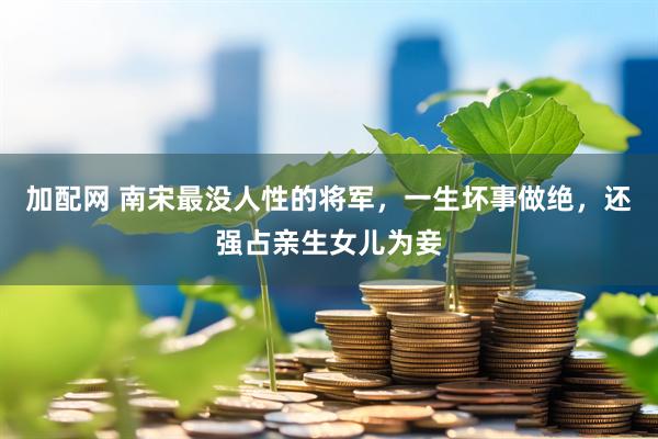 加配网 南宋最没人性的将军，一生坏事做绝，还强占亲生女儿为妾