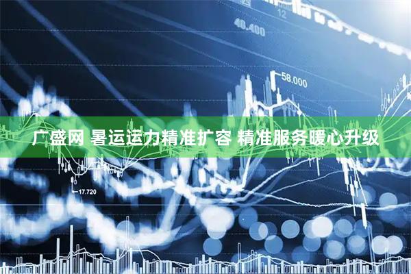 广盛网 暑运运力精准扩容 精准服务暖心升级