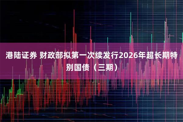 港陆证券 财政部拟第一次续发行2026年超长期特别国债（三期）