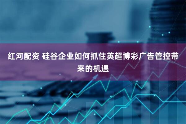 红河配资 硅谷企业如何抓住英超博彩广告管控带来的机遇