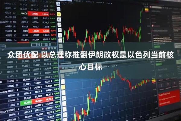 众团优配 以总理称推翻伊朗政权是以色列当前核心目标