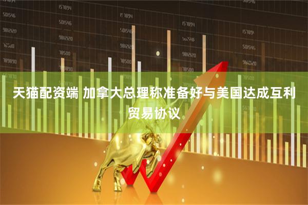 天猫配资端 加拿大总理称准备好与美国达成互利贸易协议