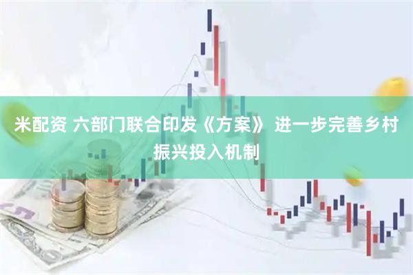 米配资 六部门联合印发《方案》 进一步完善乡村振兴投入机制